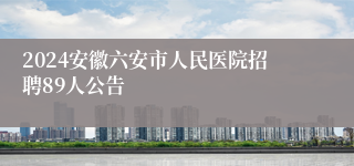 2024安徽六安市人民医院招聘89人公告