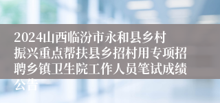 2024山西临汾市永和县乡村振兴重点帮扶县乡招村用专项招聘乡镇卫生院工作人员笔试成绩公告