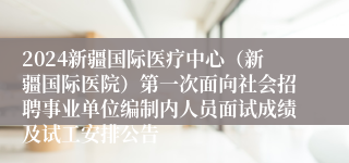 2024新疆国际医疗中心（新疆国际医院）第一次面向社会招聘事业单位编制内人员面试成绩及试工安排公告