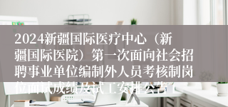 2024新疆国际医疗中心（新疆国际医院）第一次面向社会招聘事业单位编制外人员考核制岗位面试成绩及试工安排公告