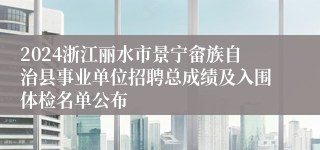 2024浙江丽水市景宁畲族自治县事业单位招聘总成绩及入围体检名单公布