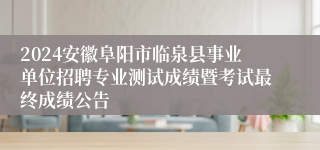 2024安徽阜阳市临泉县事业单位招聘专业测试成绩暨考试最终成绩公告