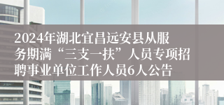 2024年湖北宜昌远安县从服务期满“三支一扶”人员专项招聘事业单位工作人员6人公告