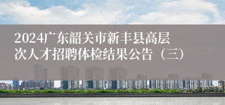 2024广东韶关市新丰县高层次人才招聘体检结果公告（三）