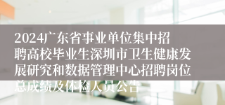 2024广东省事业单位集中招聘高校毕业生深圳市卫生健康发展研究和数据管理中心招聘岗位总成绩及体检人员公告