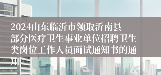 2024山东临沂市领取沂南县部分医疗卫生事业单位招聘卫生类岗位工作人员面试通知书的通知