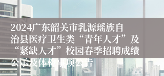 2024广东韶关市乳源瑶族自治县医疗卫生类“青年人才”及“紧缺人才”校园春季招聘成绩公示及体检事项公告