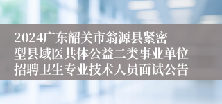 2024广东韶关市翁源县紧密型县域医共体公益二类事业单位招聘卫生专业技术人员面试公告