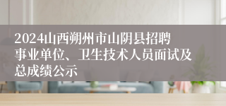 2024山西朔州市山阴县招聘事业单位、卫生技术人员面试及总成绩公示