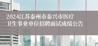 2024江苏泰州市泰兴市医疗卫生事业单位招聘面试成绩公告