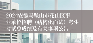 2024安徽马鞍山市花山区事业单位招聘（结构化面试）考生考试总成绩及有关事项公告