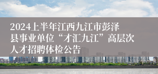 2024上半年江西九江市彭泽县事业单位“才汇九江”高层次人才招聘体检公告