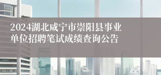 2024湖北咸宁市崇阳县事业单位招聘笔试成绩查询公告