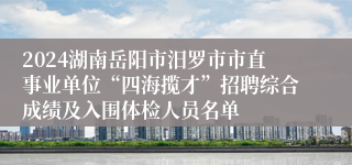 2024湖南岳阳市汨罗市市直事业单位“四海揽才”招聘综合成绩及入围体检人员名单