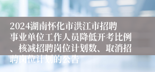 2024湖南怀化市洪江市招聘事业单位工作人员降低开考比例、核减招聘岗位计划数、取消招聘岗位计划的公告