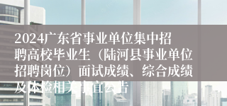 2024广东省事业单位集中招聘高校毕业生（陆河县事业单位招聘岗位）面试成绩、综合成绩及体检相关事宜公告