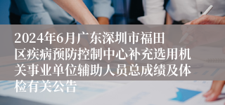 2024年6月广东深圳市福田区疾病预防控制中心补充选用机关事业单位辅助人员总成绩及体检有关公告