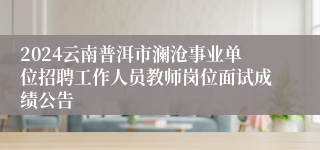 2024云南普洱市澜沧事业单位招聘工作人员教师岗位面试成绩公告