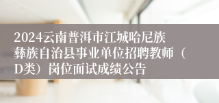 2024云南普洱市江城哈尼族彝族自治县事业单位招聘教师（D类）岗位面试成绩公告