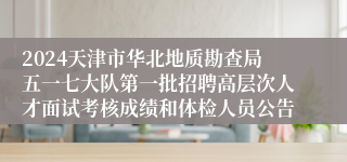 2024天津市华北地质勘查局五一七大队第一批招聘高层次人才面试考核成绩和体检人员公告