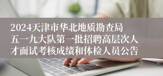 2024天津市华北地质勘查局五一九大队第一批招聘高层次人才面试考核成绩和体检人员公告