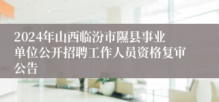 2024年山西临汾市隰县事业单位公开招聘工作人员资格复审公告