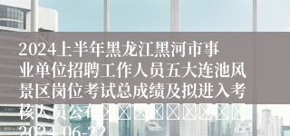 2024上半年黑龙江黑河市事业单位招聘工作人员五大连池风景区岗位考试总成绩及拟进入考核人员公布									2024-06-22