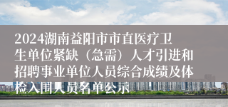 2024湖南益阳市市直医疗卫生单位紧缺（急需）人才引进和招聘事业单位人员综合成绩及体检入围人员名单公示