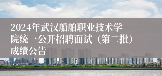 2024年武汉船舶职业技术学院统一公开招聘面试（第二批）成绩公告