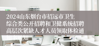 2024山东烟台市招远市卫生综合类公开招聘和卫健系统招聘高层次紧缺人才人员领取体检通知书通知