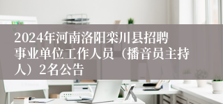 2024年河南洛阳栾川县招聘事业单位工作人员（播音员主持人）2名公告