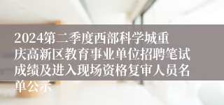 2024第二季度西部科学城重庆高新区教育事业单位招聘笔试成绩及进入现场资格复审人员名单公示