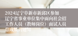 2024辽宁阜新市新邱区参加辽宁省事业单位集中面向社会招工作人员（教师岗位）面试人员总成绩的通知