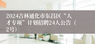 2024吉林通化市东昌区“人才专项”计划招聘24人公告（2号）