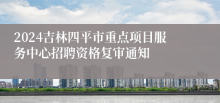 2024吉林四平市重点项目服务中心招聘资格复审通知