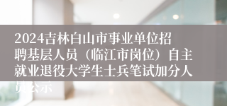 2024吉林白山市事业单位招聘基层人员（临江市岗位）自主就业退役大学生士兵笔试加分人员公示