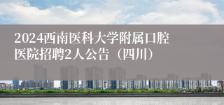 2024西南医科大学附属口腔医院招聘2人公告（四川）