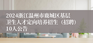 2024浙江温州市鹿城区基层卫生人才定向培养招生（招聘）10人公告