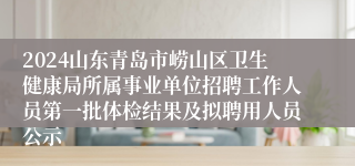 2024山东青岛市崂山区卫生健康局所属事业单位招聘工作人员第一批体检结果及拟聘用人员公示                                    