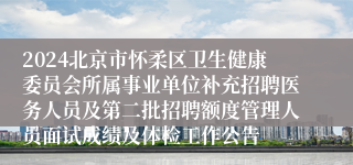 2024北京市怀柔区卫生健康委员会所属事业单位补充招聘医务人员及第二批招聘额度管理人员面试成绩及体检工作公告