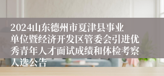 2024山东德州市夏津县事业单位暨经济开发区管委会引进优秀青年人才面试成绩和体检考察人选公告