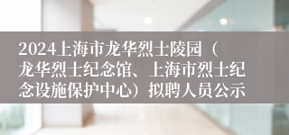 2024上海市龙华烈士陵园（龙华烈士纪念馆、上海市烈士纪念设施保护中心）拟聘人员公示