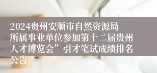 2024贵州安顺市自然资源局所属事业单位参加第十二届贵州人才博览会”引才笔试成绩排名公告