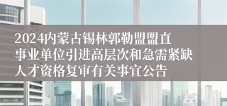 2024内蒙古锡林郭勒盟盟直事业单位引进高层次和急需紧缺人才资格复审有关事宜公告