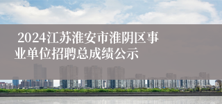  2024江苏淮安市淮阴区事业单位招聘总成绩公示