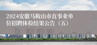 2024安徽马鞍山市直事业单位招聘体检结果公告（五）