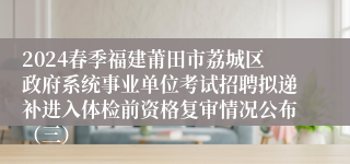 2024春季福建莆田市荔城区政府系统事业单位考试招聘拟递补进入体检前资格复审情况公布（三）