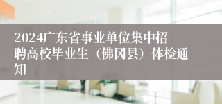 2024广东省事业单位集中招聘高校毕业生（佛冈县）体检通知