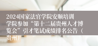 2024国家法官学院安顺培训学院参加“第十二届贵州人才博览会”引才笔试成绩排名公告（贵州）