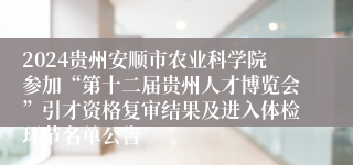 2024贵州安顺市农业科学院参加“第十二届贵州人才博览会”引才资格复审结果及进入体检环节名单公告                   